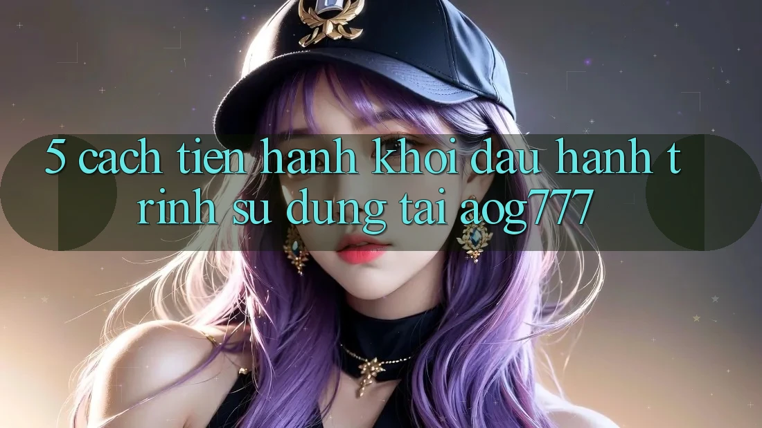 5. Cách tiến hành Khởi đầu Hành Trình Sử dụng Tại aog777 5. Cách tiến hành Khởi đầu Hành Trình Sử dụng Tại aog777