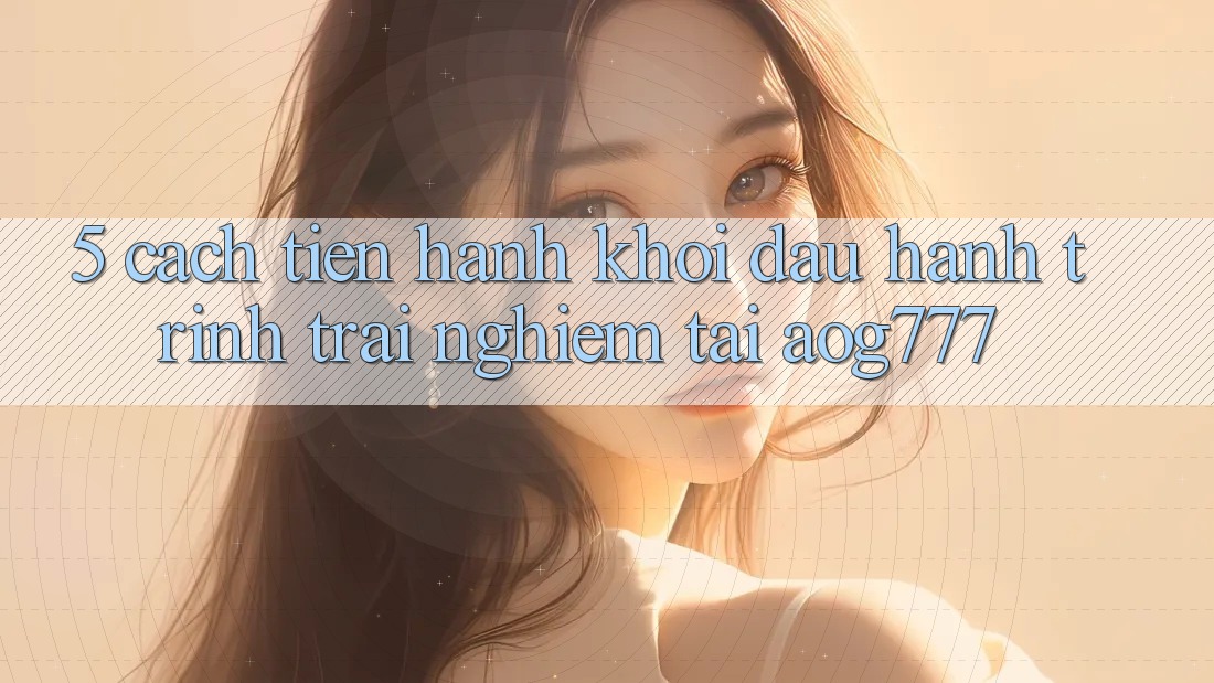 5. Cách tiến hành Khởi đầu Hành Trình Trải Nghiệm Tại aog777