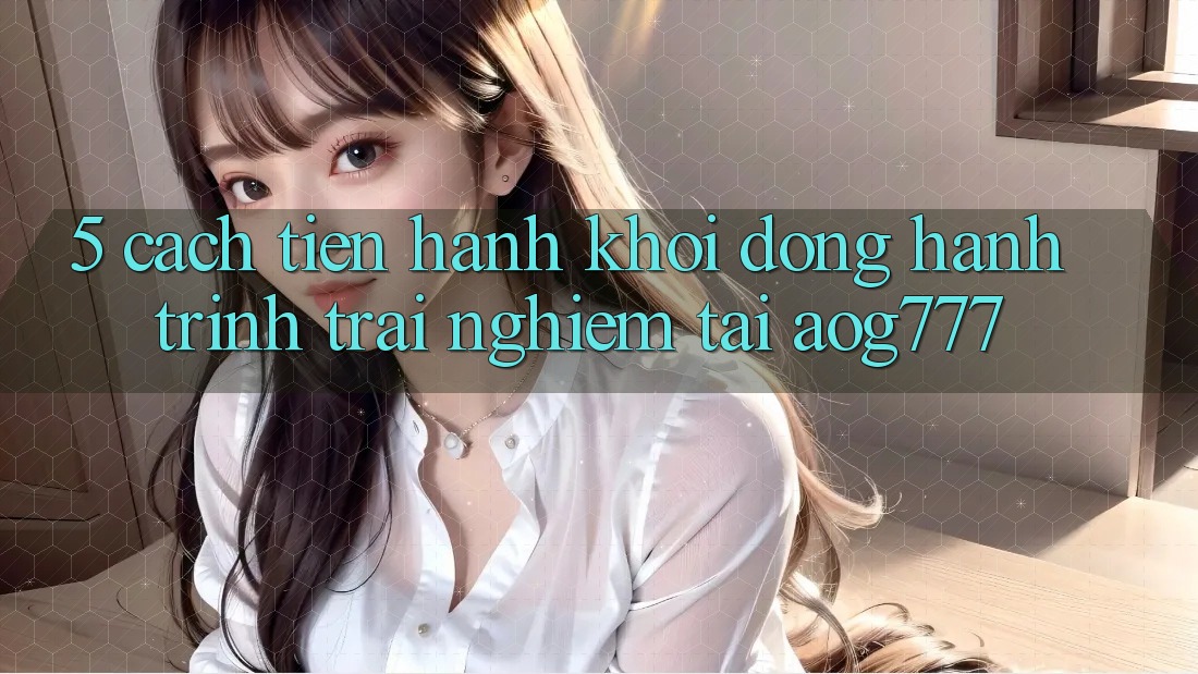 5. Cách tiến hành Khởi động Hành Trình Trải Nghiệm Tại aog777