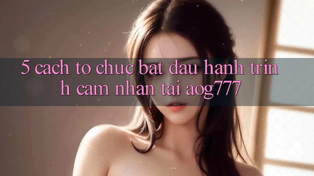 5. Cách tổ chức Bắt đầu Hành Trình Cảm nhận Tại aog777