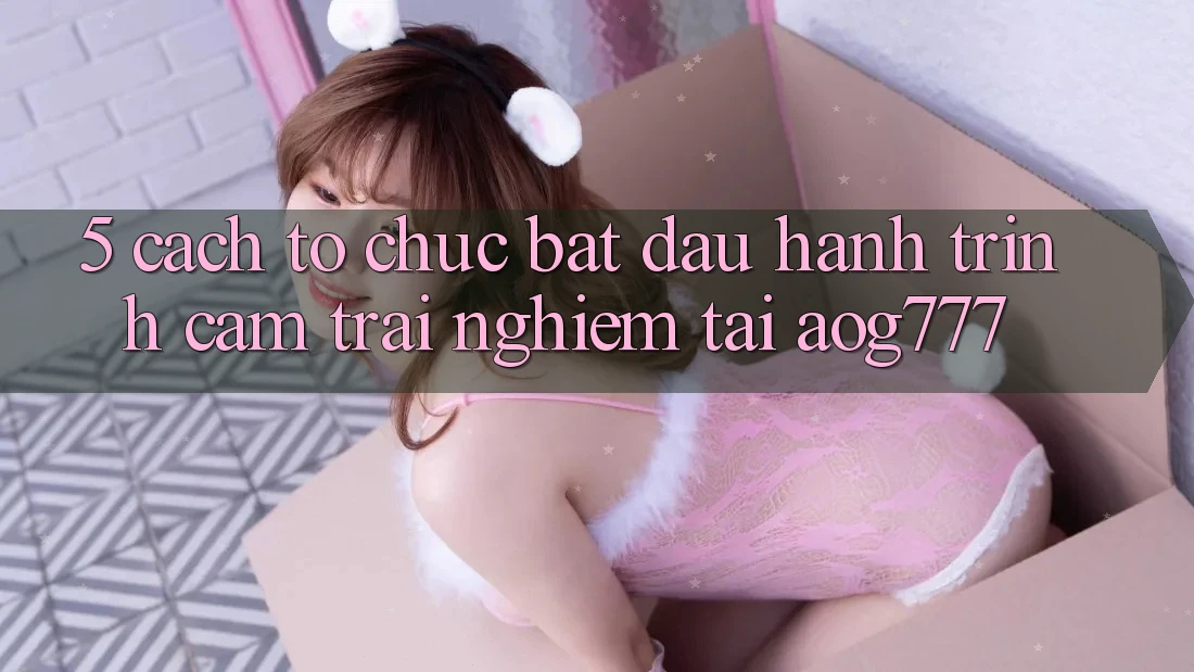 5. Cách tổ chức Bắt Đầu Hành Trình Cảm trải nghiệm Tại aog777
