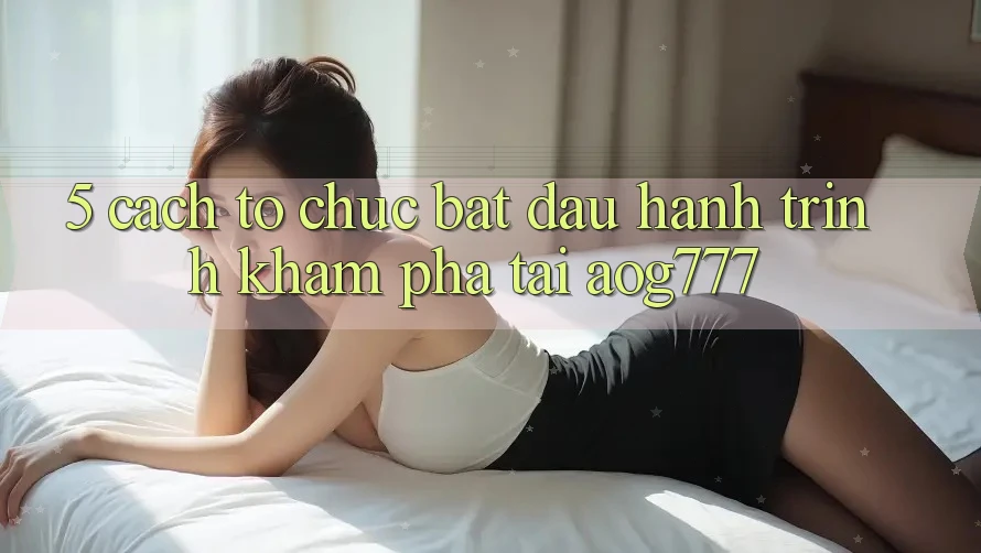 5. Cách tổ chức Bắt Đầu Hành Trình Khám phá Tại aog777
