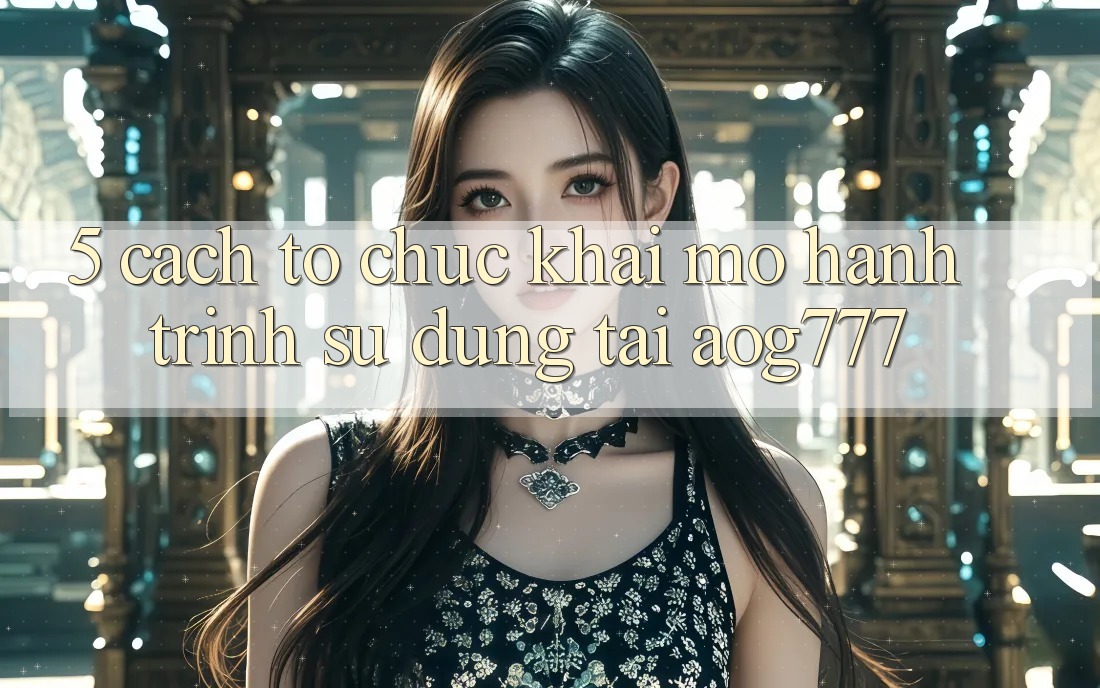 5. Cách tổ chức Khai mở Hành Trình Sử dụng Tại aog777