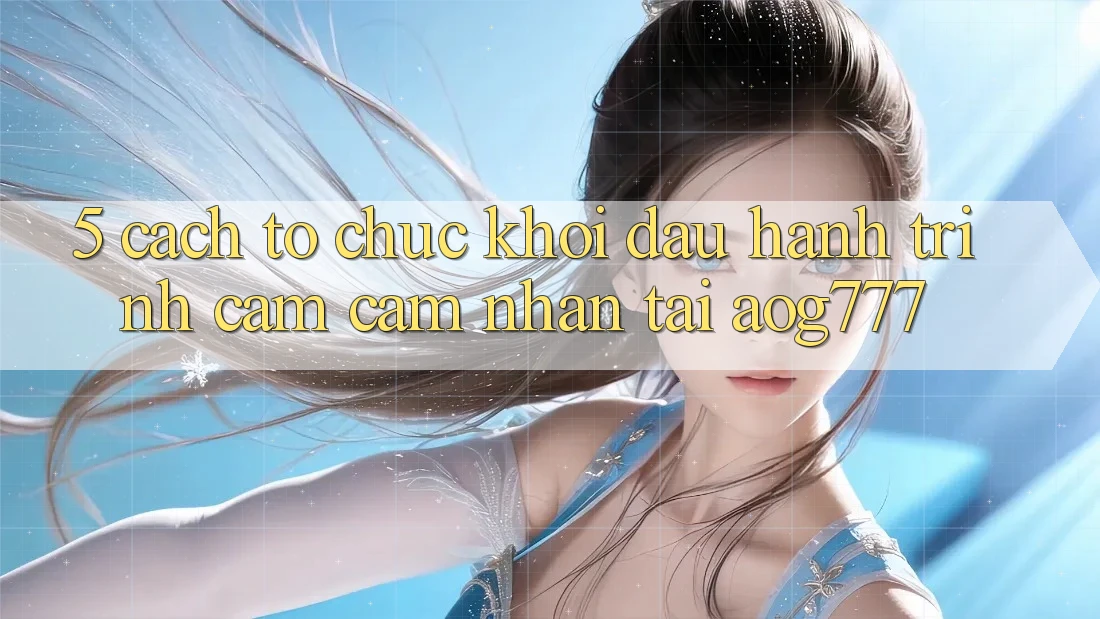 5. Cách tổ chức Khởi đầu Hành Trình Cảm cảm nhận Tại aog777