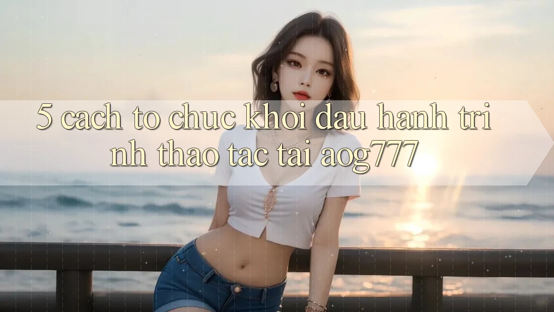 5. Cách tổ chức Khởi đầu Hành Trình Thao tác Tại aog777