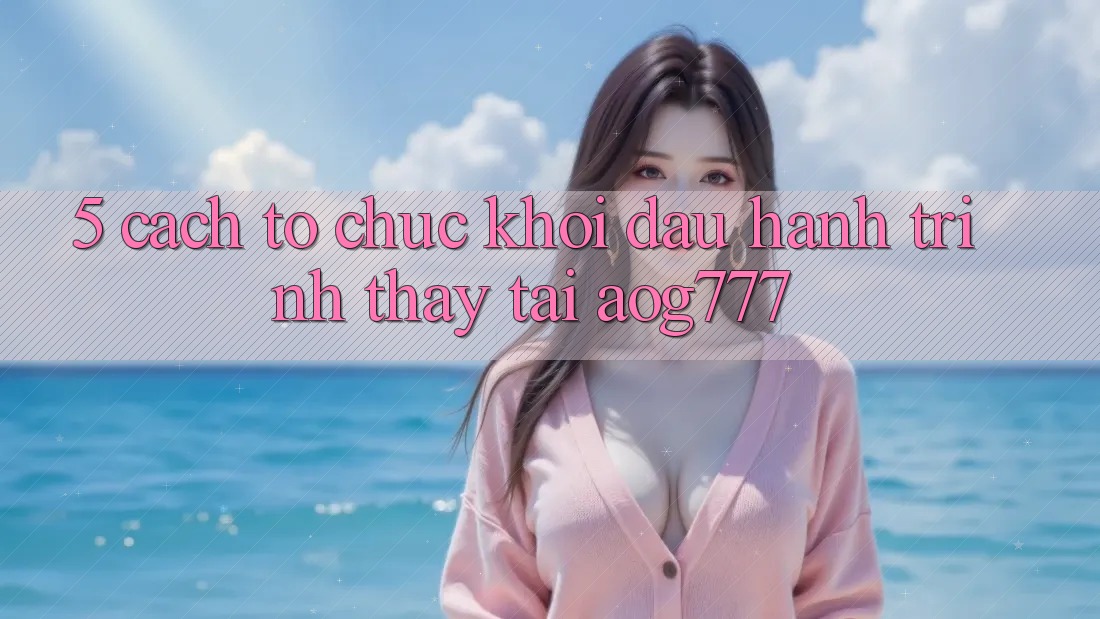 5. Cách tổ chức Khởi đầu Hành Trình Thấy Tại aog777