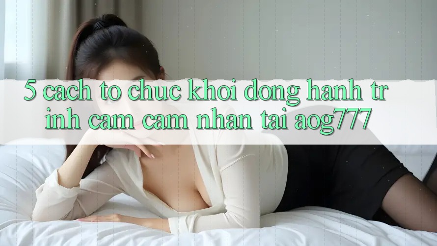 5. Cách tổ chức Khởi động Hành Trình Cảm cảm nhận Tại aog777 5. Cách tổ chức Khởi động Hành Trình Cảm cảm nhận Tại aog777