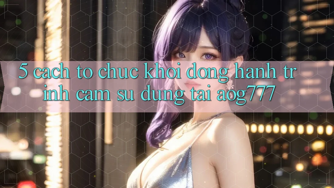 5. Cách tổ chức Khởi động Hành Trình Cảm sử dụng Tại aog777