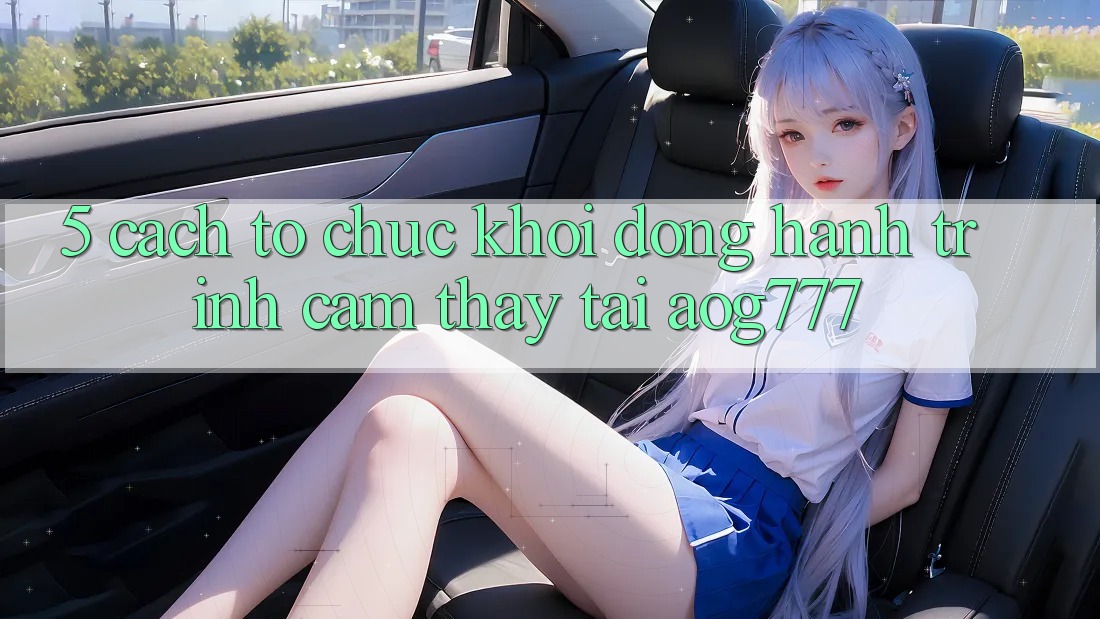 5. Cách tổ chức Khởi động Hành Trình Cảm thấy Tại aog777