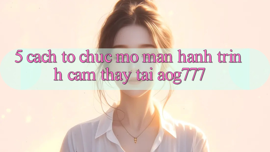 5. Cách tổ chức Mở màn Hành Trình Cảm thấy Tại aog777