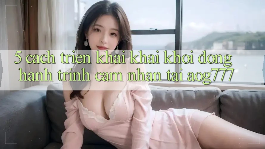 5. Cách triển khai Khai khởi động Hành Trình Cảm nhận Tại aog777 5. Cách triển khai Khai khởi động Hành Trình Cảm nhận Tại aog777