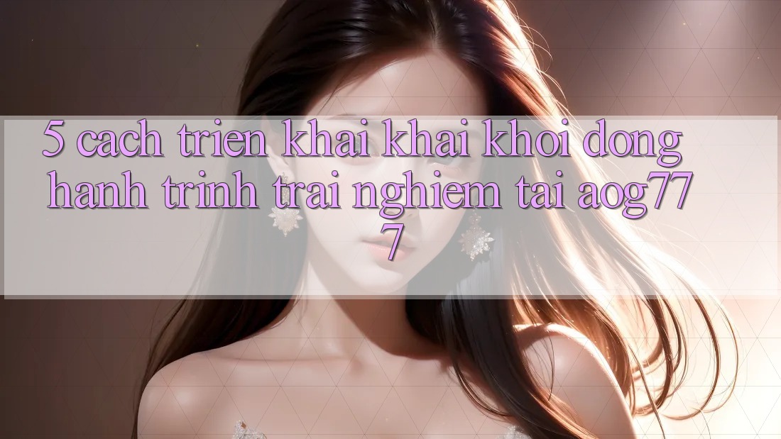 5. Cách triển khai Khai khởi động Hành Trình Trải Nghiệm Tại aog777 5. Cách triển khai Khai khởi động Hành Trình Trải Nghiệm Tại aog777