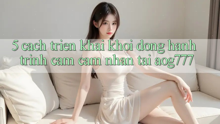 5. Cách triển khai Khởi động Hành Trình Cảm cảm nhận Tại aog777