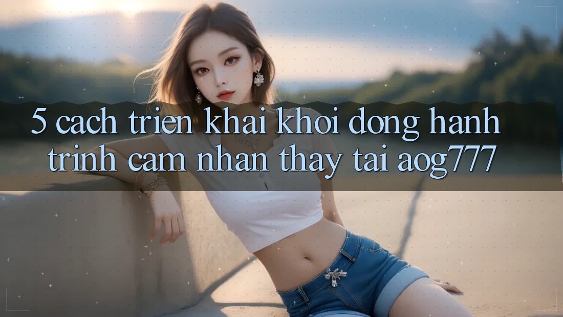 5. Cách triển khai Khởi động Hành Trình Cảm nhận thấy Tại aog777