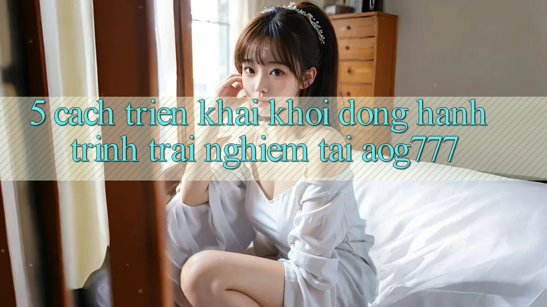 5. Cách triển khai Khởi động Hành Trình Trải Nghiệm Tại aog777