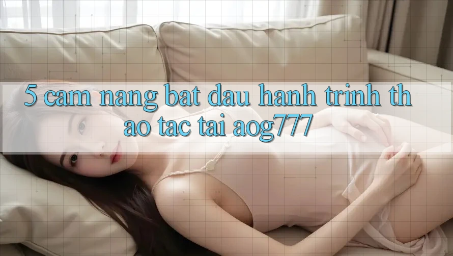 5. Cẩm nang Bắt Đầu Hành Trình Thao tác Tại aog777