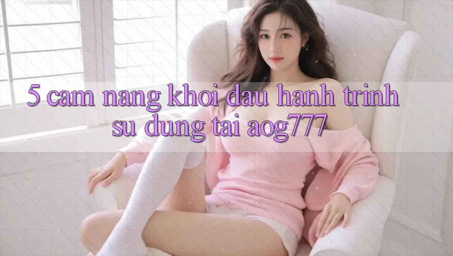 5. Cẩm nang Khởi đầu Hành Trình Sử dụng Tại aog777