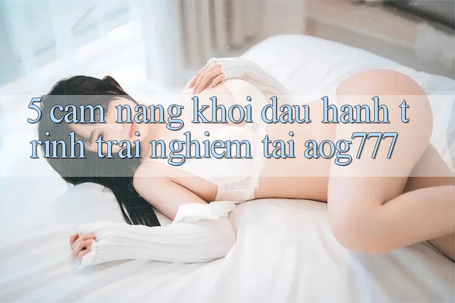 5. Cẩm nang Khởi đầu Hành Trình Trải Nghiệm Tại aog777 5. Cẩm nang Khởi đầu Hành Trình Trải Nghiệm Tại aog777