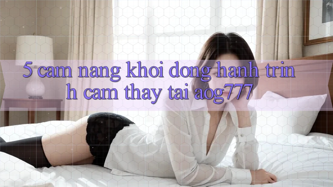5. Cẩm nang Khởi động Hành Trình Cảm thấy Tại aog777