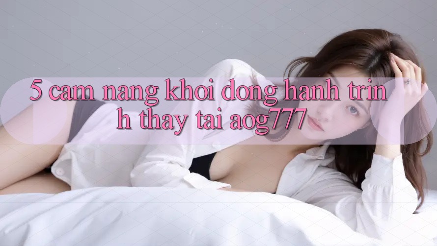 5. Cẩm nang Khởi động Hành Trình Thấy Tại aog777