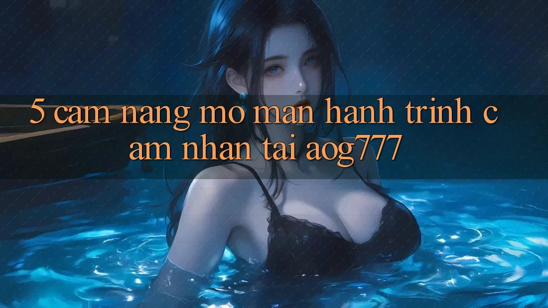 5. Cẩm nang Mở màn Hành Trình Cảm nhận Tại aog777