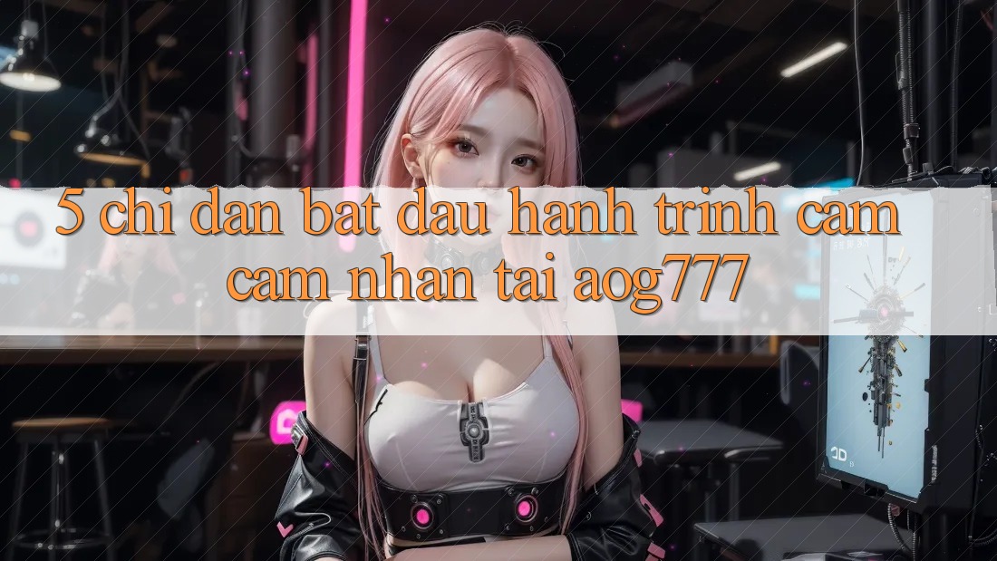 5. Chỉ dẫn Bắt Đầu Hành Trình Cảm cảm nhận Tại aog777