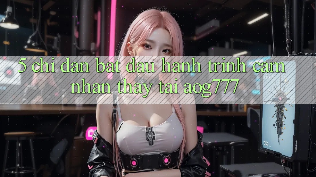 5. Chỉ dẫn Bắt Đầu Hành Trình Cảm nhận thấy Tại aog777
