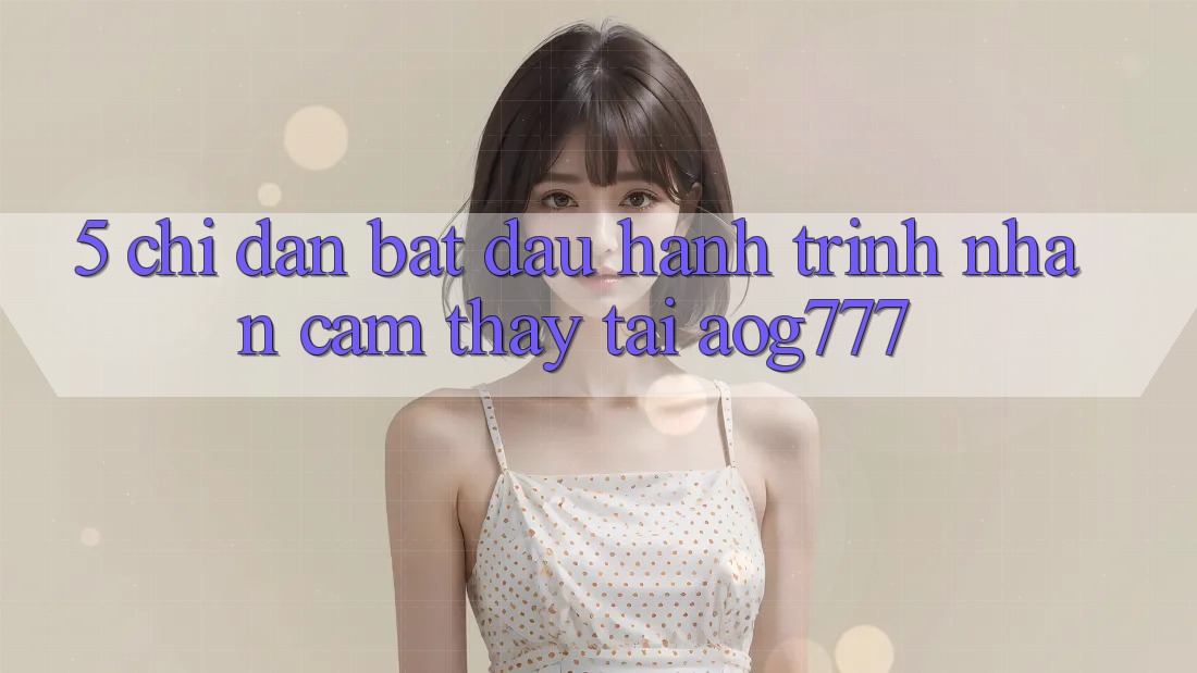 5. Chỉ dẫn Bắt Đầu Hành Trình Nhận cảm thấy Tại aog777