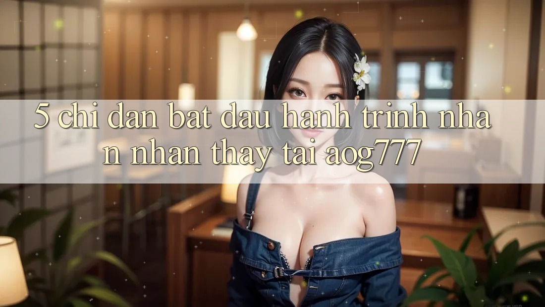 5. Chỉ dẫn Bắt Đầu Hành Trình Nhận nhận thấy Tại aog777