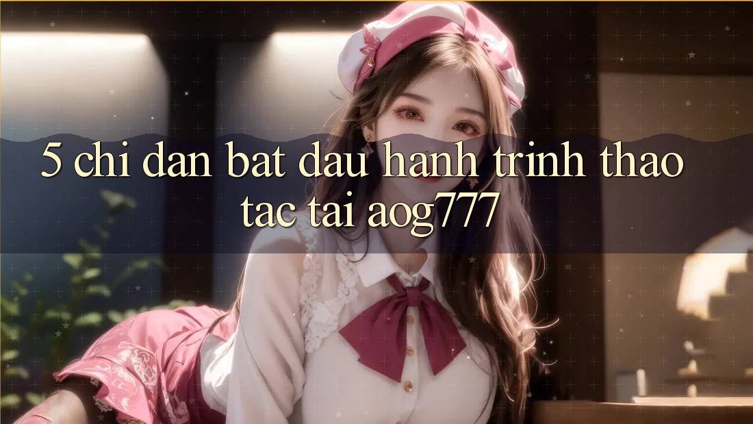 5. Chỉ dẫn Bắt Đầu Hành Trình Thao tác Tại aog777