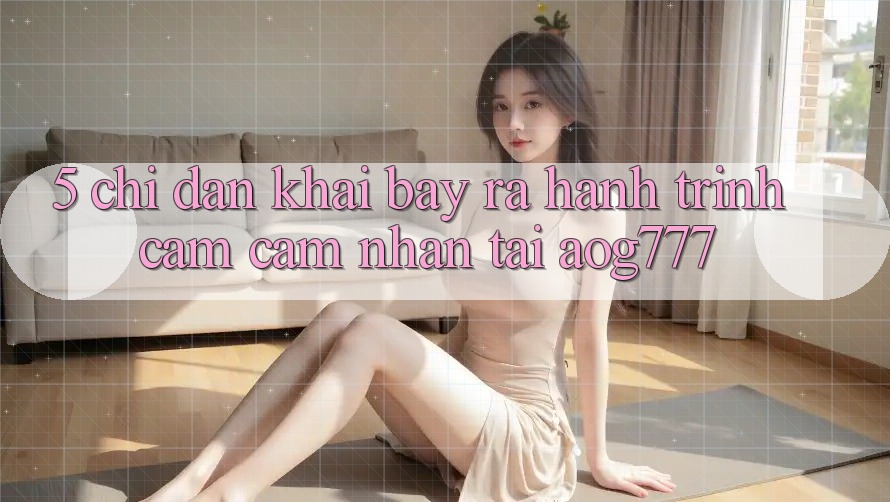 5. Chỉ dẫn Khai bày ra Hành Trình Cảm cảm nhận Tại aog777