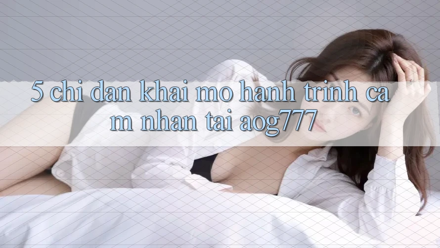5. Chỉ dẫn Khai mở Hành Trình Cảm nhận Tại aog777