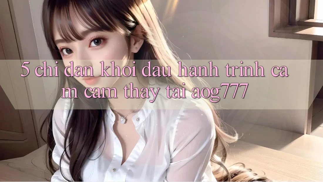 5. Chỉ dẫn Khởi đầu Hành Trình Cảm cảm thấy Tại aog777