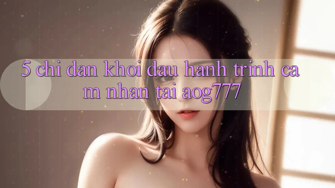 5. Chỉ dẫn Khởi đầu Hành Trình Cảm nhận Tại aog777 5. Chỉ dẫn Khởi đầu Hành Trình Cảm nhận Tại aog777