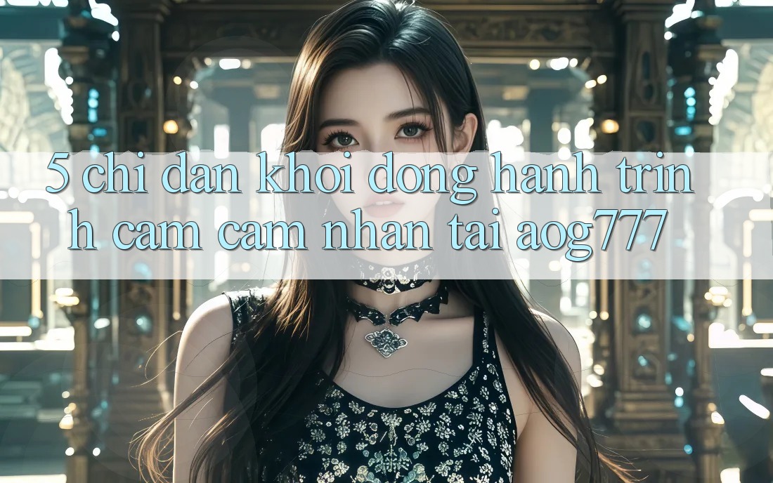 5. Chỉ dẫn Khởi động Hành Trình Cảm cảm nhận Tại aog777