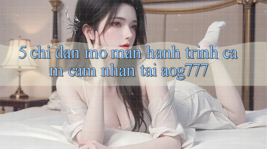 5. Chỉ dẫn Mở màn Hành Trình Cảm cảm nhận Tại aog777 5. Chỉ dẫn Mở màn Hành Trình Cảm cảm nhận Tại aog777
