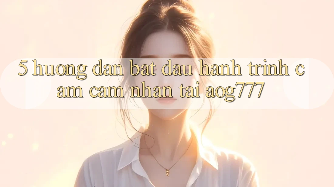 5. Hướng dẫn Bắt Đầu Hành Trình Cảm cảm nhận Tại aog777