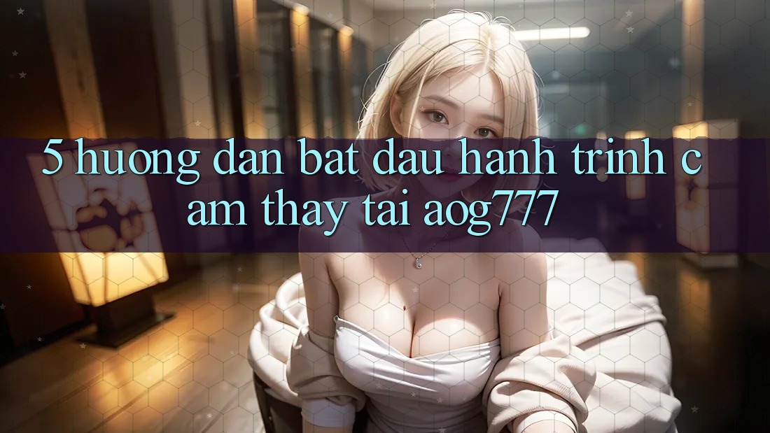 5. Hướng dẫn Bắt đầu Hành Trình Cảm thấy Tại aog777