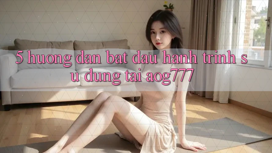 5. Hướng dẫn Bắt đầu Hành Trình Sử dụng Tại aog777
