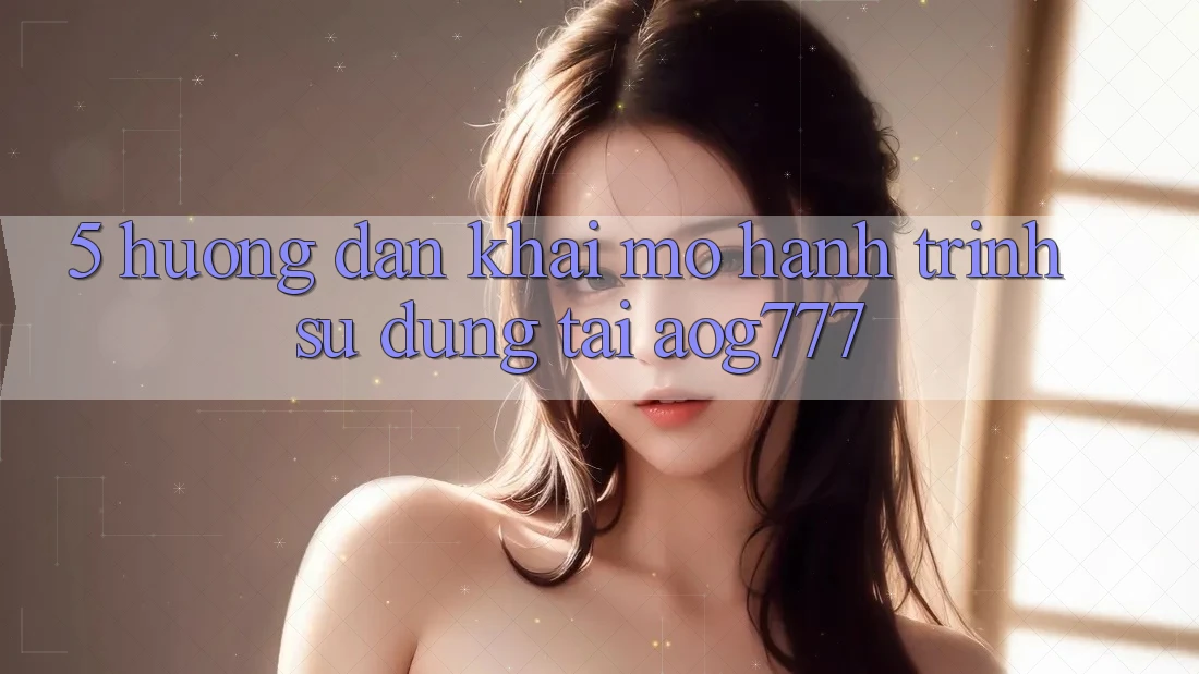 5. Hướng dẫn Khai mở Hành Trình Sử dụng Tại aog777