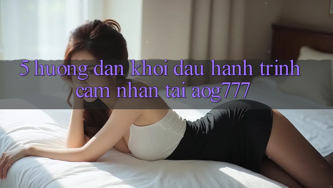 5. Hướng dẫn Khởi đầu Hành Trình Cảm nhận Tại aog777