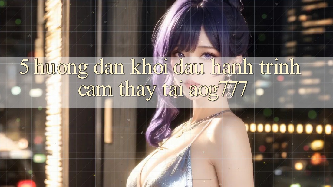 5. Hướng dẫn Khởi đầu Hành Trình Cảm thấy Tại aog777