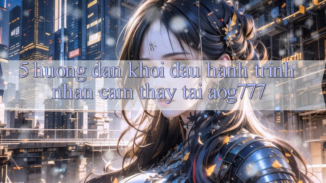 5. Hướng dẫn Khởi đầu Hành Trình Nhận cảm thấy Tại aog777