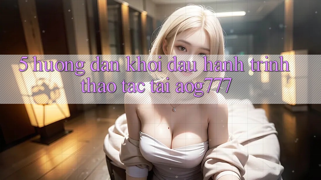 5. Hướng dẫn Khởi đầu Hành Trình Thao tác Tại aog777