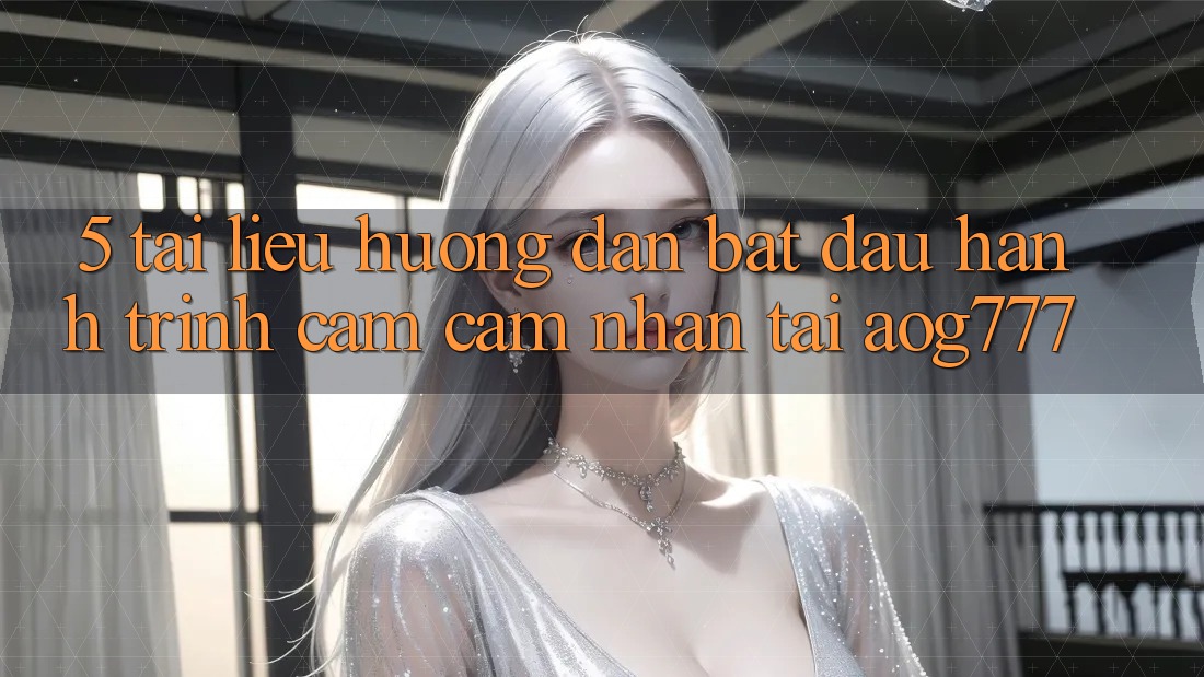 5. Tài liệu hướng dẫn Bắt Đầu Hành Trình Cảm cảm nhận Tại aog777