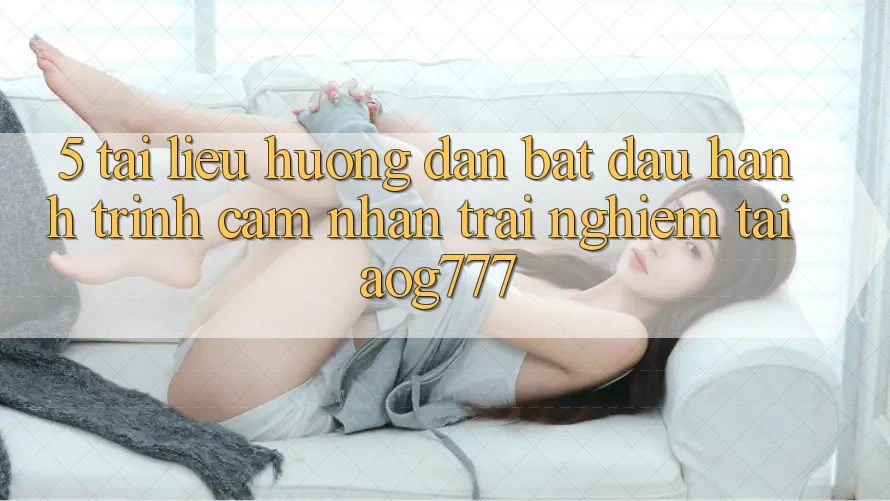 5. Tài liệu hướng dẫn Bắt Đầu Hành Trình Cảm nhận trải nghiệm Tại aog777