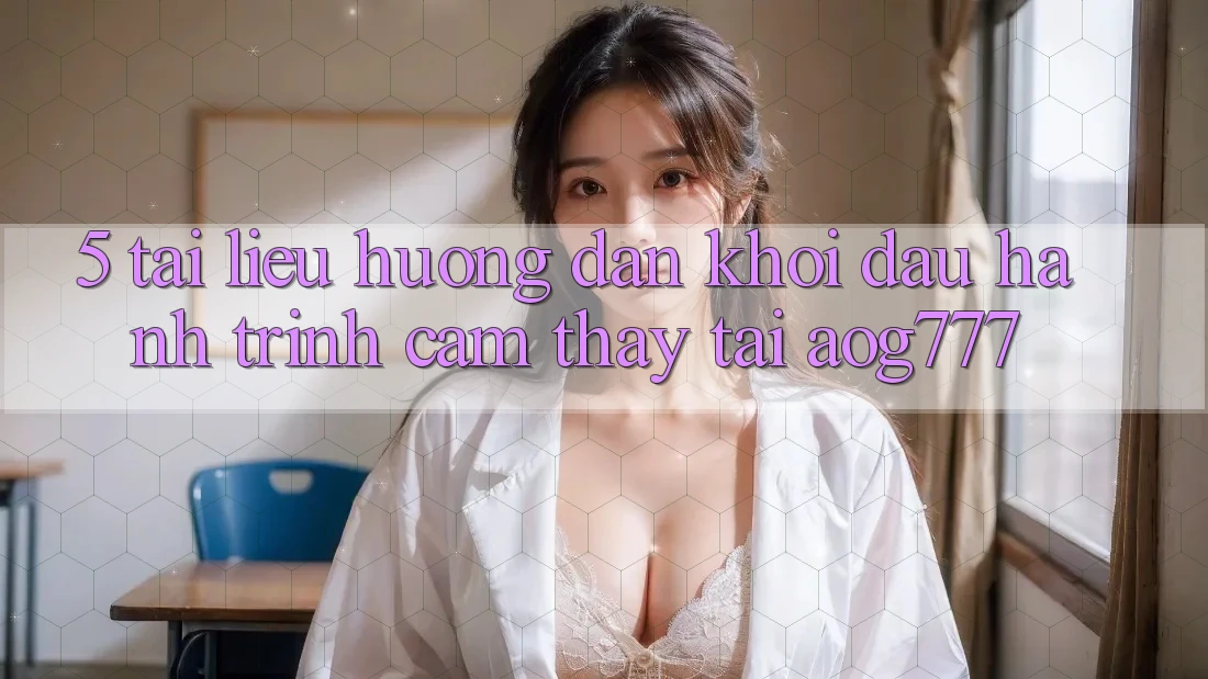 5. Tài liệu hướng dẫn Khởi đầu Hành Trình Cảm thấy Tại aog777