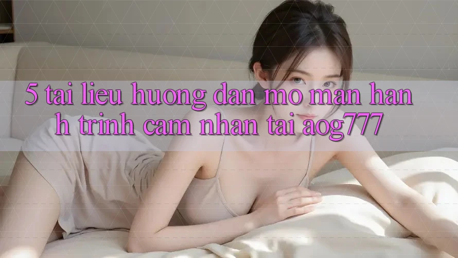 5. Tài liệu hướng dẫn Mở màn Hành Trình Cảm nhận Tại aog777