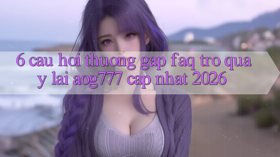 6. Câu Hỏi Thường Gặp (FAQ) Trở quay lại aog777 - Cập Nhật 2026