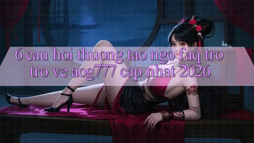 6. Câu Hỏi Thường Tao ngộ (FAQ) Trở trở về aog777 - Cập Nhật 2026